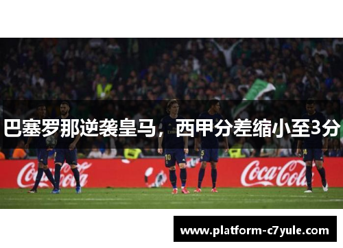 巴塞罗那逆袭皇马，西甲分差缩小至3分