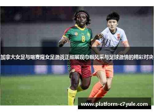 加拿大女足与喀麦隆女足激战正酣展现巾帼风采与足球激情的精彩对决