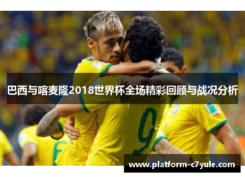 巴西与喀麦隆2018世界杯全场精彩回顾与战况分析