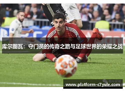 库尔图瓦：守门员的传奇之路与足球世界的荣耀之战