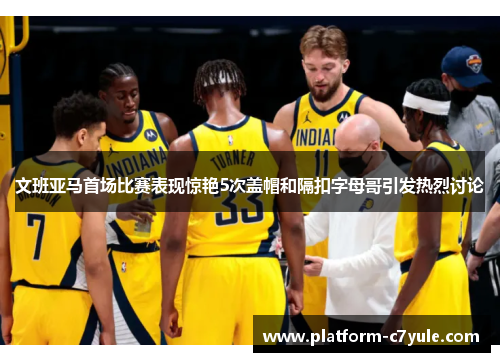 文班亚马首场比赛表现惊艳5次盖帽和隔扣字母哥引发热烈讨论