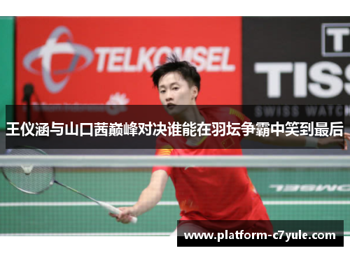 王仪涵与山口茜巅峰对决谁能在羽坛争霸中笑到最后